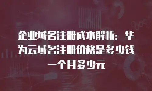 企业域名注册成本解析：华为云域名注册价格是多少钱一个月多少元