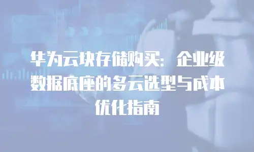 华为云块存储购买：企业级数据底座的多云选型与成本优化指南
