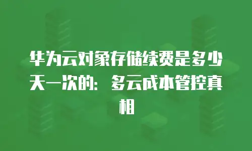 华为云对象存储续费是多少天一次的：多云成本管控真相
