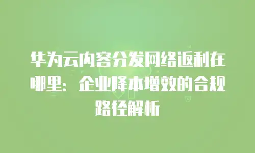 华为云内容分发网络返利在哪里：企业降本增效的合规路径解析