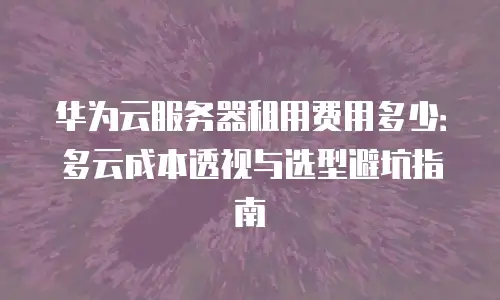 华为云服务器租用费用多少：多云成本透视与选型避坑指南
