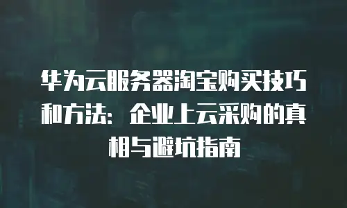 华为云服务器淘宝购买技巧和方法：企业上云采购的真相与避坑指南