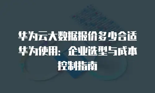 华为云大数据报价多少合适华为使用：企业选型与成本控制指南
