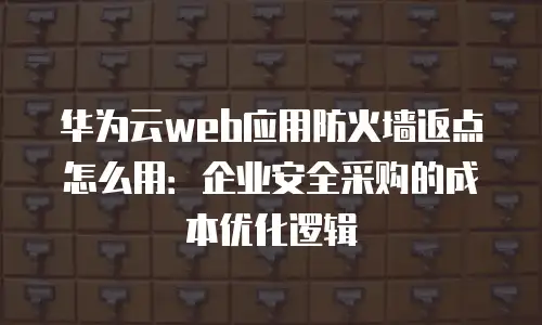华为云web应用防火墙返点怎么用：企业安全采购的成本优化逻辑