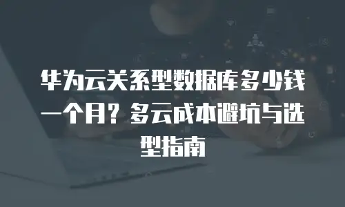 华为云关系型数据库多少钱一个月？多云成本避坑与选型指南