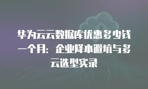 华为云云数据库优惠多少钱一个月：企业降本避坑与多云选型实录
