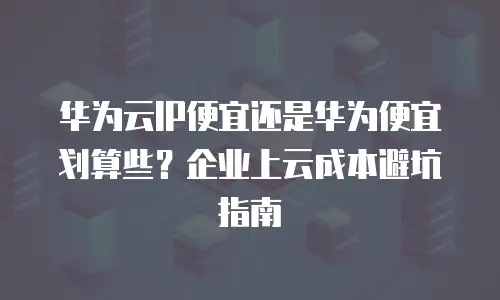 华为云IP便宜还是华为便宜划算些？企业上云成本避坑指南