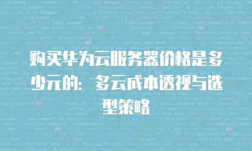购买华为云服务器价格是多少元的：多云成本透视与选型策略