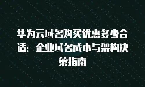 华为云域名购买优惠多少合适：企业域名成本与架构决策指南