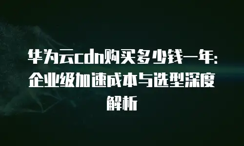 华为云cdn购买多少钱一年：企业级加速成本与选型深度解析