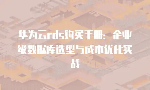 华为云rds购买手册：企业级数据库选型与成本优化实战