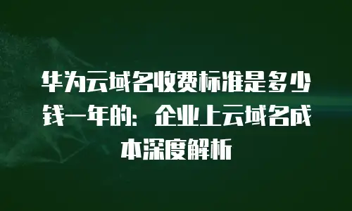 华为云域名收费标准是多少钱一年的：企业上云域名成本深度解析