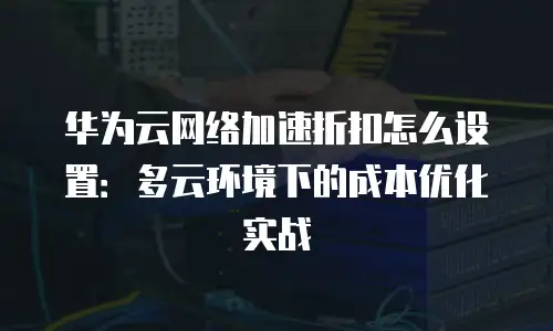 华为云网络加速折扣怎么设置：多云环境下的成本优化实战