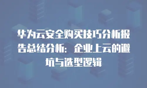 华为云安全购买技巧分析报告总结分析：企业上云的避坑与选型逻辑