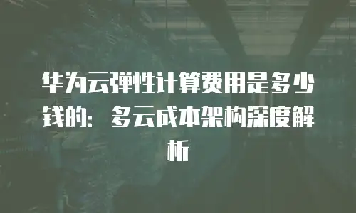 华为云弹性计算费用是多少钱的：多云成本架构深度解析