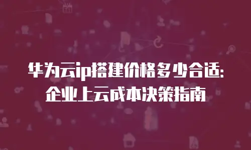 华为云ip搭建价格多少合适：企业上云成本决策指南