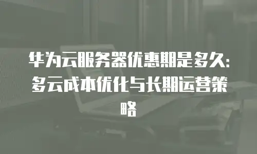 华为云服务器优惠期是多久：多云成本优化与长期运营策略