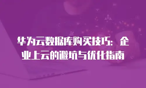 华为云数据库购买技巧：企业上云的避坑与优化指南
