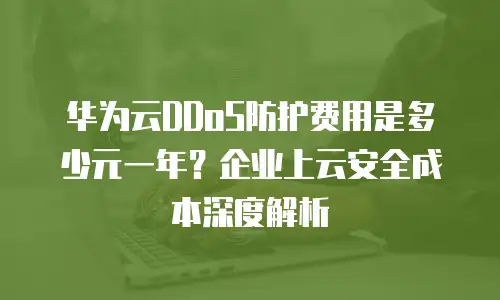 华为云DDoS防护费用是多少元一年？企业上云安全成本深度解析