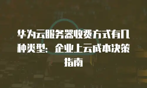 华为云服务器收费方式有几种类型：企业上云成本决策指南