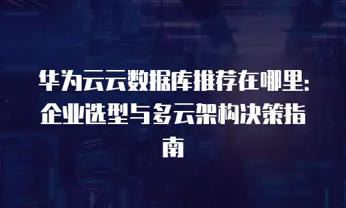 华为云云数据库推荐在哪里：企业选型与多云架构决策指南