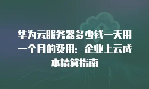 华为云服务器多少钱一天用一个月的费用：企业上云成本精算指南