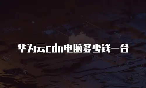 华为云cdn电脑多少钱一台