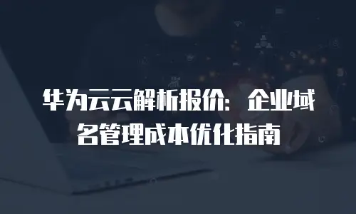 华为云云解析报价：企业域名管理成本优化指南