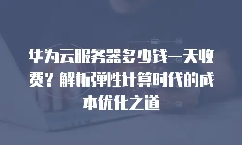 华为云服务器多少钱一天收费？解析弹性计算时代的成本优化之道