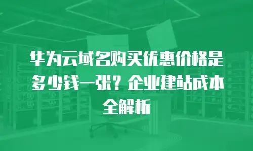 华为云域名购买优惠价格是多少钱一张？企业建站成本全解析