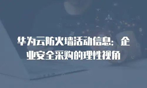 华为云防火墙活动信息：企业安全采购的理性视角