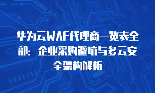 华为云WAF代理商一览表全部：企业采购避坑与多云安全架构解析