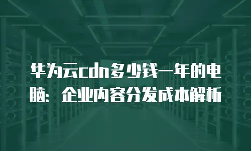 华为云cdn多少钱一年的电脑：企业内容分发成本解析