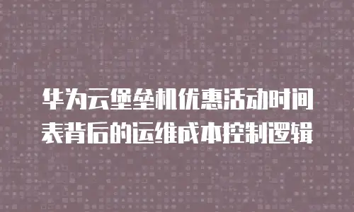 华为云堡垒机优惠活动时间表背后的运维成本控制逻辑