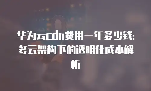 华为云cdn费用一年多少钱：多云架构下的透明化成本解析