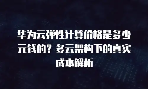 华为云弹性计算价格是多少元钱的？多云架构下的真实成本解析