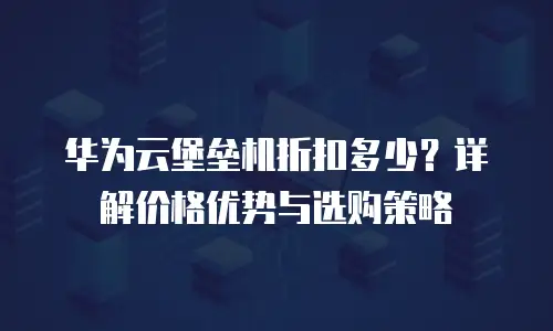 华为云堡垒机折扣多少？详解价格优势与选购策略
