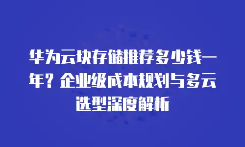 华为云块存储推荐多少钱一年？企业级成本规划与多云选型深度解析
