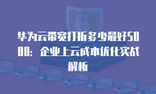 华为云带宽打折多少最好5000：企业上云成本优化实战解析