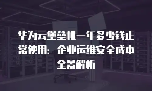华为云堡垒机一年多少钱正常使用：企业运维安全成本全景解析