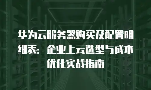 华为云服务器购买及配置明细表：企业上云选型与成本优化实战指南