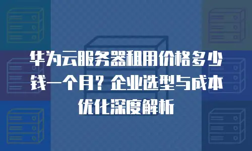 华为云服务器租用价格多少钱一个月？企业选型与成本优化深度解析