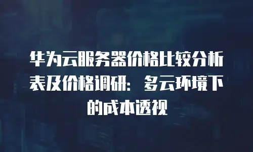 华为云服务器价格比较分析表及价格调研：多云环境下的成本透视