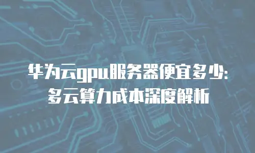 华为云gpu服务器便宜多少：多云算力成本深度解析