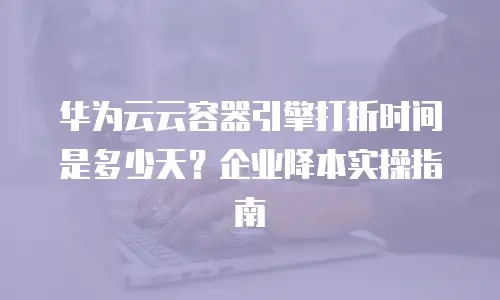 华为云云容器引擎打折时间是多少天？企业降本实操指南