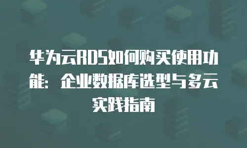 华为云RDS如何购买使用功能：企业数据库选型与多云实践指南