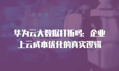 华为云大数据打折吗：企业上云成本优化的真实逻辑