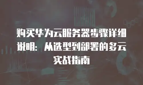 购买华为云服务器步骤详细说明：从选型到部署的多云实战指南