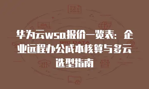 华为云wsa报价一览表：企业远程办公成本核算与多云选型指南
