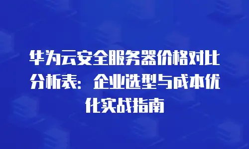 华为云安全服务器价格对比分析表：企业选型与成本优化实战指南